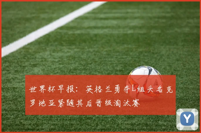 世界杯早报：英格兰勇夺L组头名克罗地亚紧随其后晋级淘汰赛