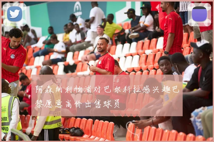 阿森纳利物浦对巴尔科拉感兴趣巴黎愿意高价出售球员