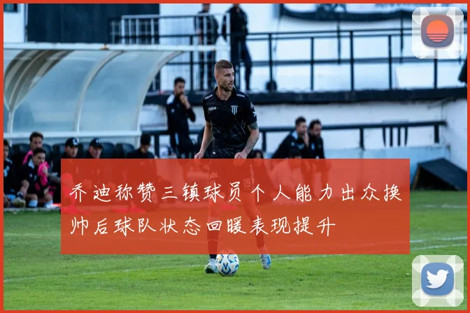 乔迪称赞三镇球员个人能力出众换帅后球队状态回暖表现提升