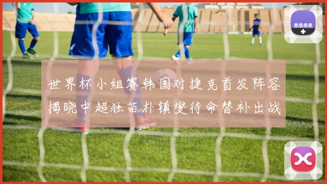 世界杯小组赛韩国对捷克首发阵容揭晓中超独苗朴镇燮待命替补出战