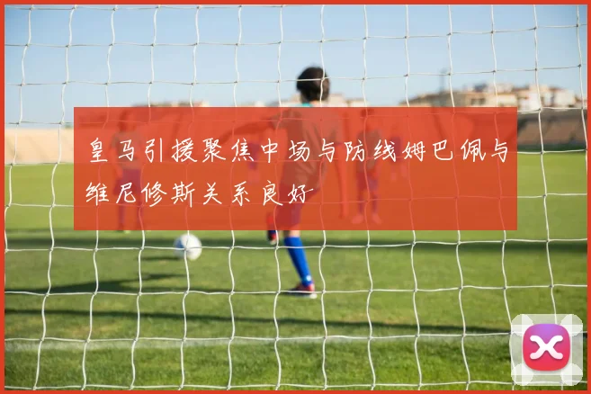 皇马引援聚焦中场与防线姆巴佩与维尼修斯关系良好