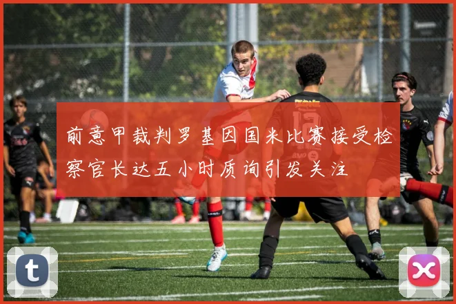 前意甲裁判罗基因国米比赛接受检察官长达五小时质询引发关注