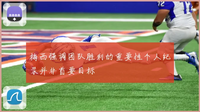 梅西强调团队胜利的重要性个人纪录并非首要目标