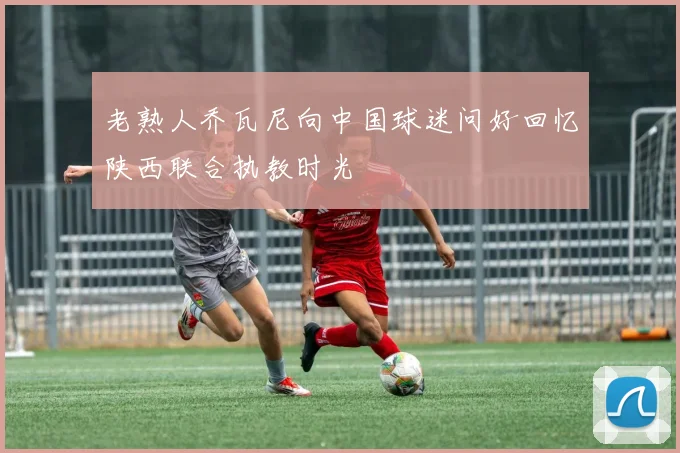 老熟人乔瓦尼向中国球迷问好回忆陕西联合执教时光