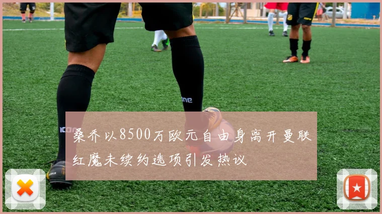 桑乔以8500万欧元自由身离开曼联红魔未续约选项引发热议