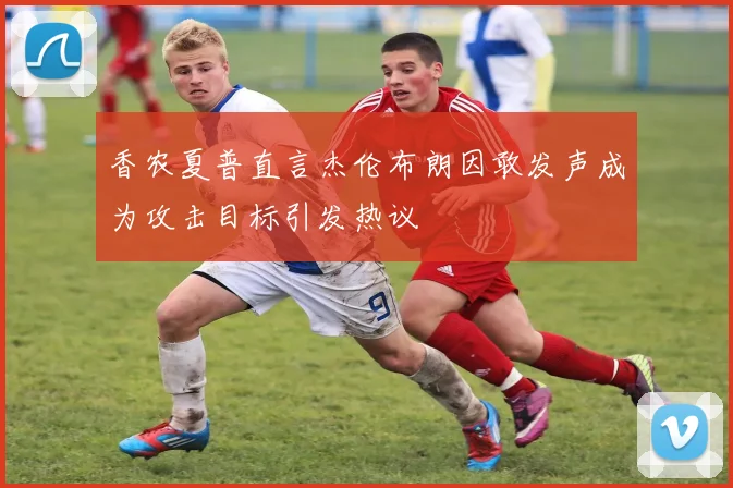 香农夏普直言杰伦布朗因敢发声成为攻击目标引发热议