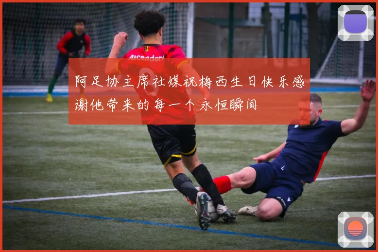 阿足协主席社媒祝梅西生日快乐感谢他带来的每一个永恒瞬间