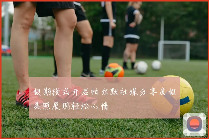 假期模式开启帕尔默社媒分享度假美照展现轻松心情