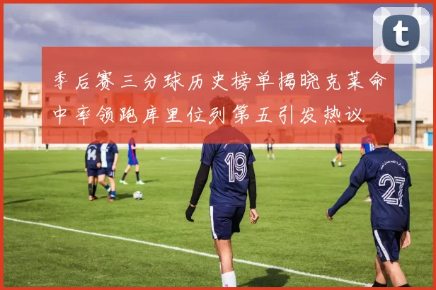 季后赛三分球历史榜单揭晓克莱命中率领跑库里位列第五引发热议