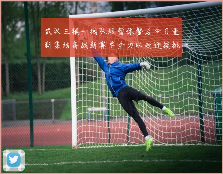 武汉三镇一线队短暂休整后今日重新集结备战新赛季全力以赴迎接挑战
